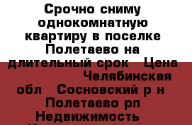 Срочно сниму однокомнатную квартиру в поселке Полетаево на длительный срок › Цена ­ 5000-6000 - Челябинская обл., Сосновский р-н, Полетаево рп Недвижимость » Квартиры сниму   